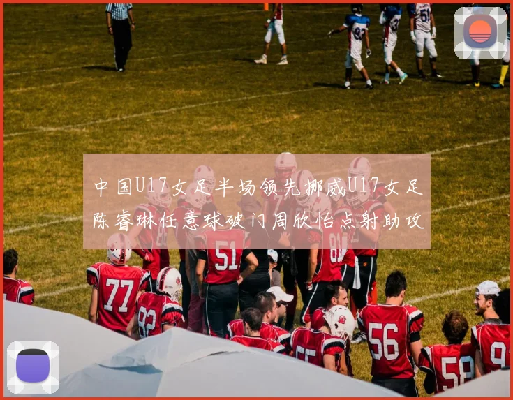 中国U17女足半场领先挪威U17女足陈睿琳任意球破门周欣怡点射助攻