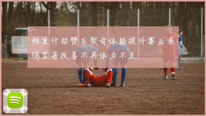 帕里什称赞东契奇体能提升赛后表现显著改善不再体力不支