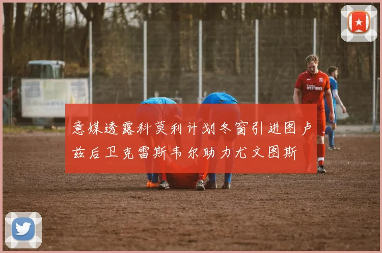 意媒透露科莫利计划冬窗引进图卢兹后卫克雷斯韦尔助力尤文图斯