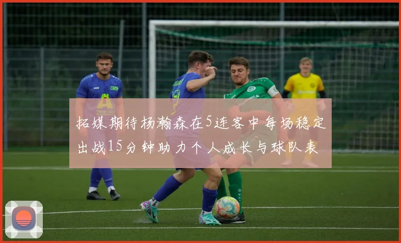拓媒期待杨瀚森在5连客中每场稳定出战15分钟助力个人成长与球队表现