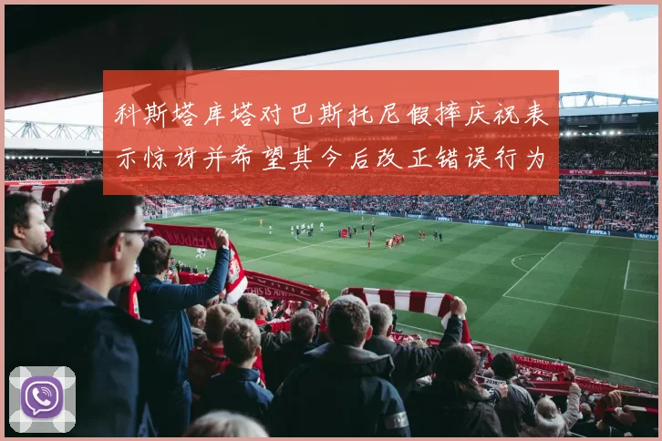 科斯塔库塔对巴斯托尼假摔庆祝表示惊讶并希望其今后改正错误行为