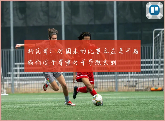 科瓦奇：对国米的比赛本应是平局我们过于尊重对手导致失利