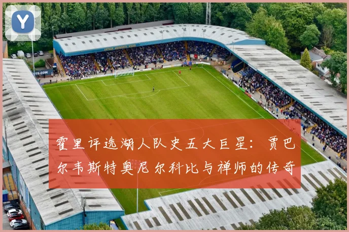 霍里评选湖人队史五大巨星：贾巴尔韦斯特奥尼尔科比与禅师的传奇之路