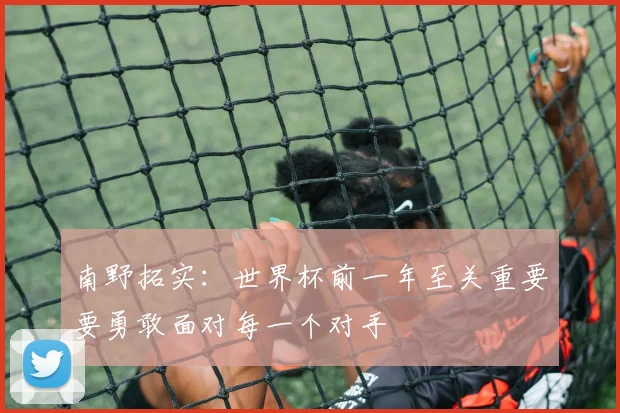 南野拓实：世界杯前一年至关重要要勇敢面对每一个对手