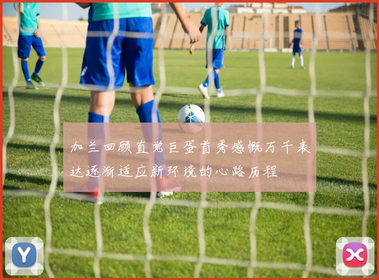 加兰回顾直觉巨蛋首秀感慨万千表达逐渐适应新环境的心路历程