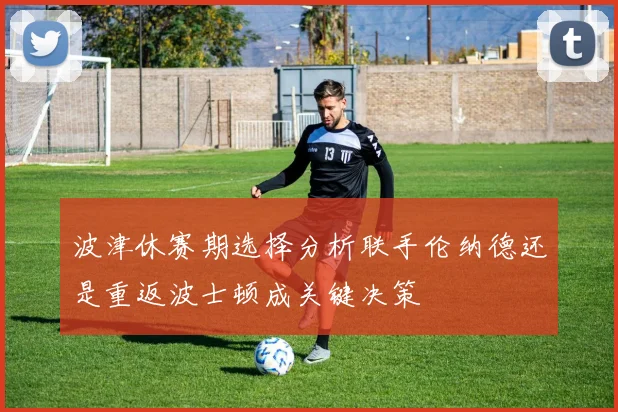 波津休赛期选择分析联手伦纳德还是重返波士顿成关键决策