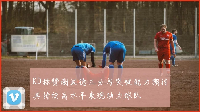 KD称赞谢泼德三分与突破能力期待其持续高水平表现助力球队