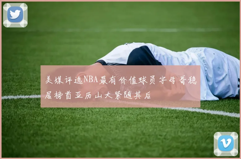 美媒评选NBA最有价值球员字母哥稳居榜首亚历山大紧随其后