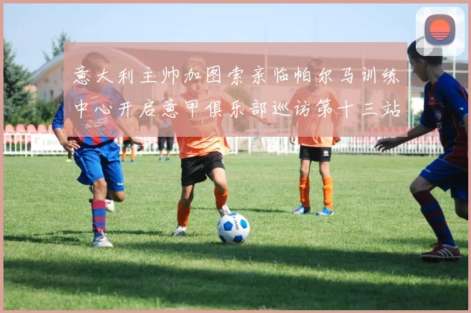 意大利主帅加图索亲临帕尔马训练中心开启意甲俱乐部巡访第十三站