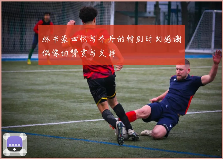林书豪回忆与乔丹的特别时刻感谢偶像的赞赏与支持
