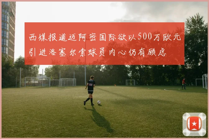 西媒报道迈阿密国际欲以500万欧元引进洛塞尔索球员内心仍有顾虑