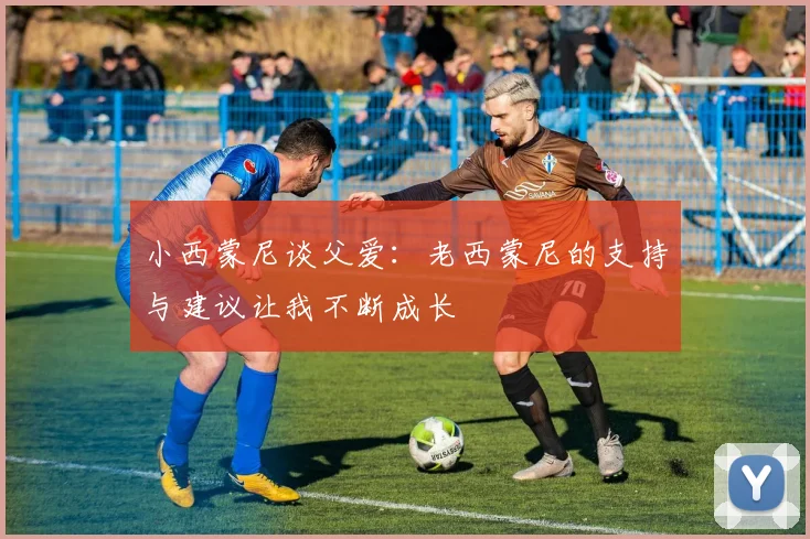 小西蒙尼谈父爱：老西蒙尼的支持与建议让我不断成长