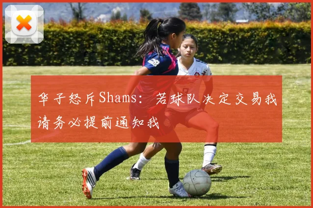 华子怒斥Shams：若球队决定交易我请务必提前通知我
