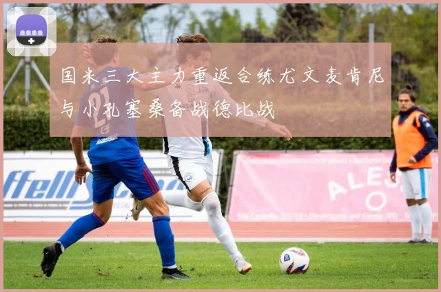 国米三大主力重返合练尤文麦肯尼与小孔塞桑备战德比战