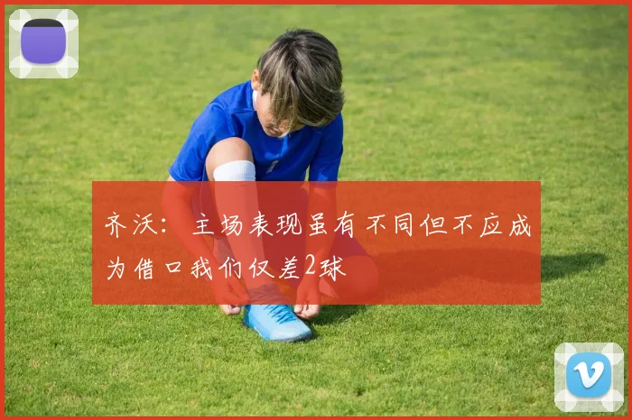齐沃：主场表现虽有不同但不应成为借口我们仅差2球