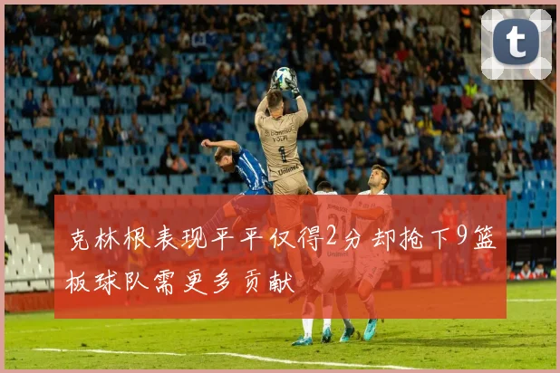 克林根表现平平仅得2分却抢下9篮板球队需更多贡献