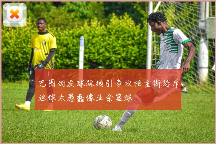 巴图姆发球踩线引争议帕金斯怒斥这球太愚蠢像业余篮球