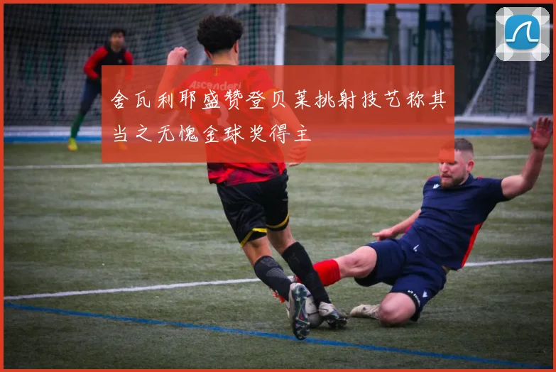 舍瓦利耶盛赞登贝莱挑射技艺称其当之无愧金球奖得主