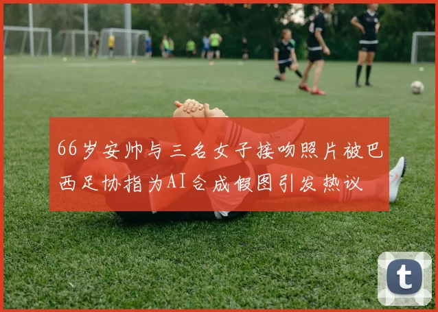 66岁安帅与三名女子接吻照片被巴西足协指为AI合成假图引发热议