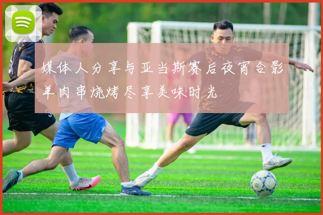 媒体人分享与亚当斯赛后夜宵合影羊肉串烧烤尽享美味时光
